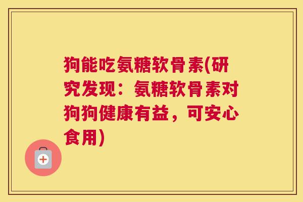 狗能吃氨糖软骨素(研究发现:氨糖软骨素对狗狗健康有益,可安心食用) 狗能吃氨糖软骨素(研究发现:氨糖软骨素对狗狗健康有益,可安心食用)