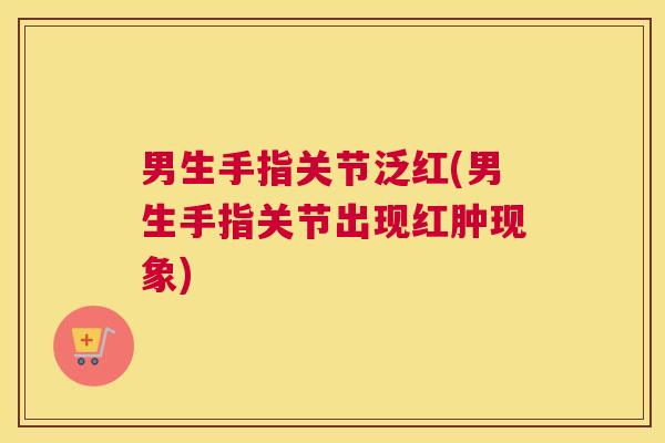 男生手指关节泛红(男生手指关节出现红肿现象)