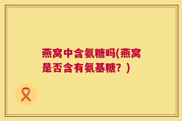 燕窝中含氨糖吗(燕窝是否含有氨基糖?)