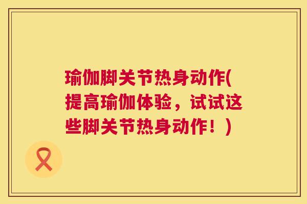 瑜伽脚关节热身动作(提高瑜伽体验，试试这些脚关节热身动作！)
