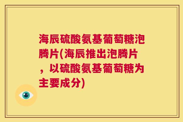 海辰硫酸氨基葡萄糖泡腾片(海辰推出泡腾片，以硫酸氨基葡萄糖为主要成分)