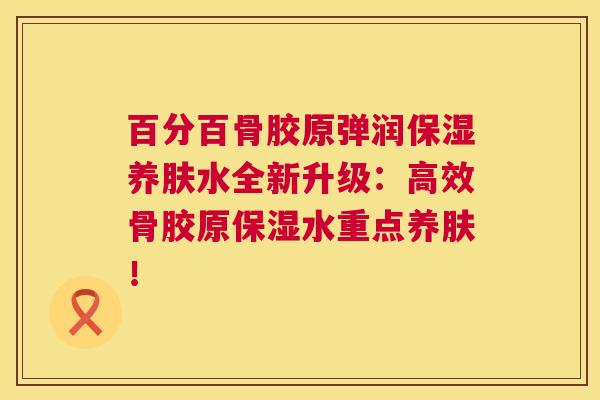 百分百骨胶原弹润保湿养肤水全新升级:高效骨胶原保湿水重点养肤!