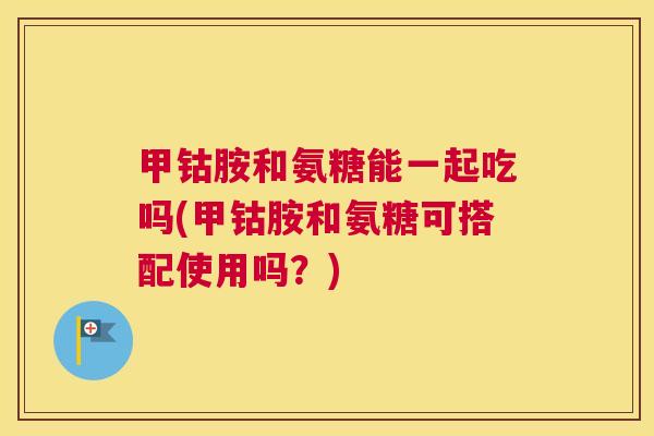甲钴胺和氨糖能一起吃吗(甲钴胺和氨糖可搭配使用吗?)
