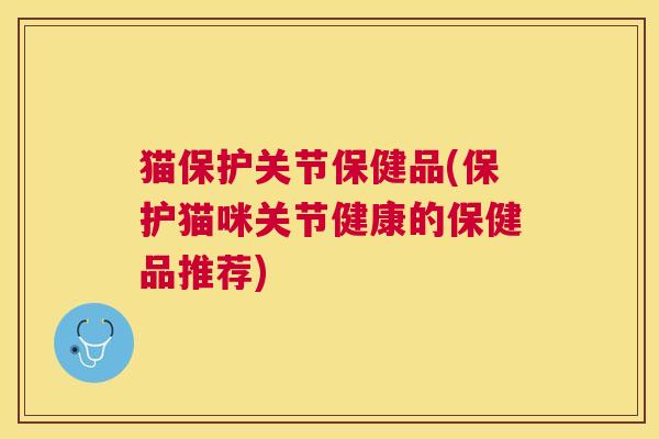 猫保护关节保健品(保护猫咪关节健康的保健品推荐)