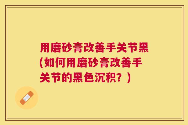 用磨砂膏改善手关节黑(如何用磨砂膏改善手关节的黑色沉积?) 用磨砂膏改善手关节黑(如何用磨砂膏改善手关节的黑色沉积?)