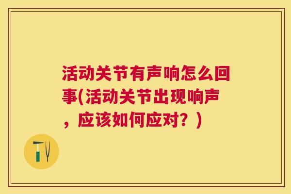 活动关节有声响怎么回事(活动关节出现响声,应该如何应对?) 活动关节有声响怎么回事(活动关节出现响声,应该如何应对?)