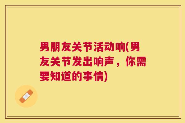 男朋友关节活动响(男友关节发出响声,你需要知道的事情)