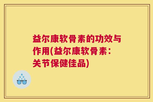 益尔康软骨素的功效与作用(益尔康软骨素:关节保健佳品) 益尔康软骨素的功效与作用(益尔康软骨素:关节保健佳品)