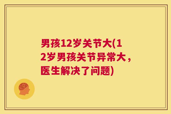 男孩12岁关节大(12岁男孩关节异常大,医生解决了问题) 男孩12岁关节大(12岁男孩关节异常大,医生解决了问题)