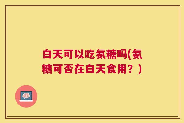 白天可以吃氨糖吗(氨糖可否在白天食用？)