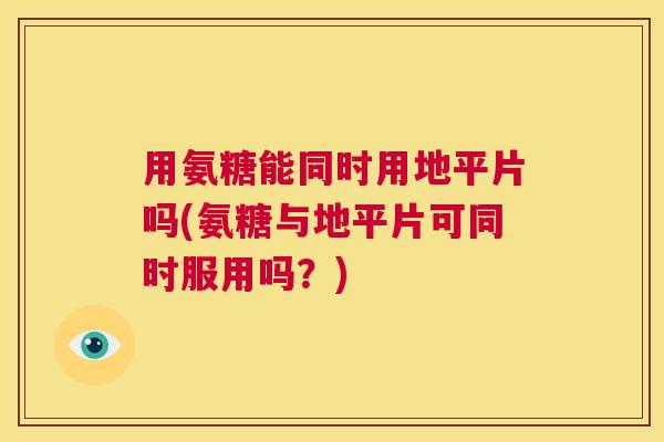 用氨糖能同时用地平片吗(氨糖与地平片可同时服用吗?)