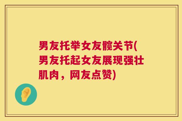 男友托举女友髋关节(男友托起女友展现强壮肌肉,网友点赞)