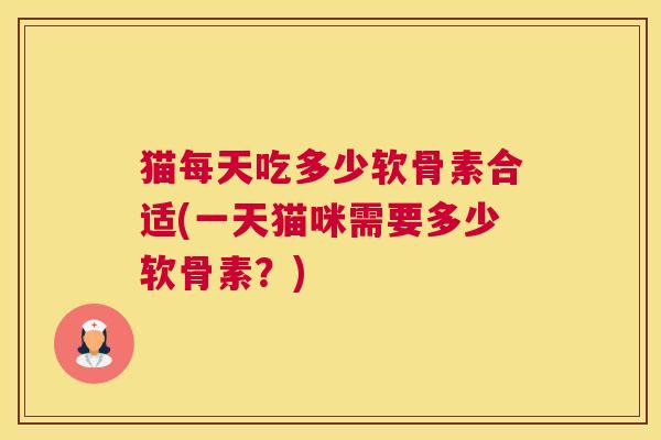 猫每天吃多少软骨素合适(一天猫咪需要多少软骨素？)