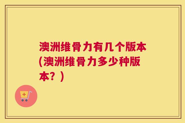 澳洲维骨力有几个版本(澳洲维骨力多少种版本?)