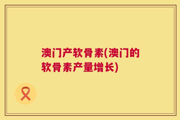 澳门产软骨素(澳门的软骨素产量增长)
