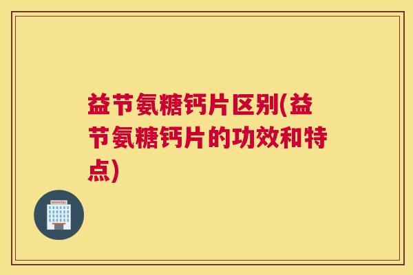 益节氨糖钙片区别(益节氨糖钙片的功效和特点)