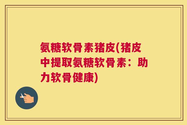 氨糖软骨素猪皮(猪皮中提取氨糖软骨素:助力软骨健康)