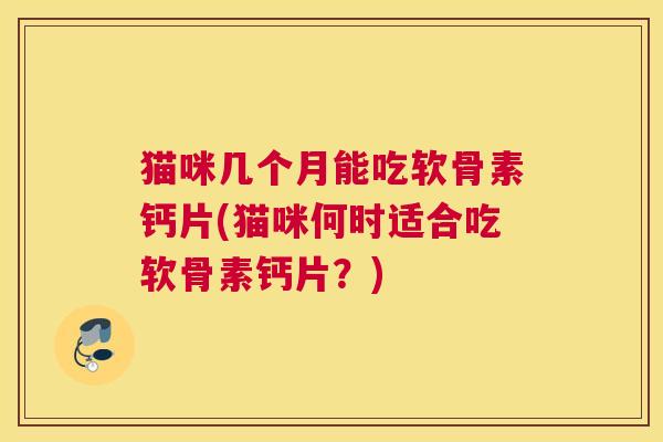 猫咪几个月能吃软骨素钙片(猫咪何时适合吃软骨素钙片?)