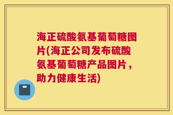 海正硫酸氨基葡萄糖图片(海正公司发布硫酸氨基葡萄糖产品图片,助力健康生活)