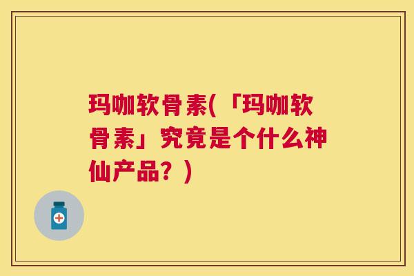玛咖软骨素(「玛咖软骨素」究竟是个什么神仙产品？)