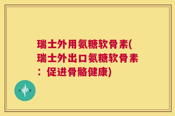瑞士外用氨糖软骨素(瑞士外出口氨糖软骨素：促进骨骼健康)
