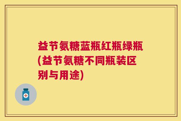 益节氨糖蓝瓶红瓶绿瓶(益节氨糖不同瓶装区别与用途) 益节氨糖蓝瓶红瓶绿瓶(益节氨糖不同瓶装区别与用途)