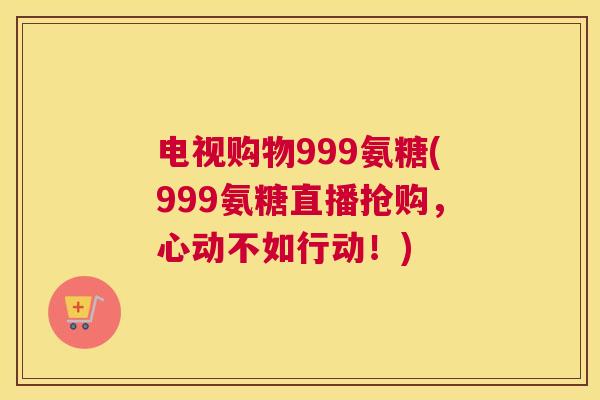 电视购物999氨糖(999氨糖直播抢购,心动不如行动!)