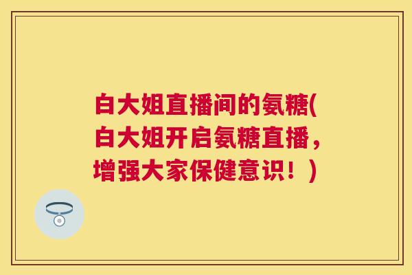 白大姐直播间的氨糖(白大姐开启氨糖直播,增强大家保健意识!)