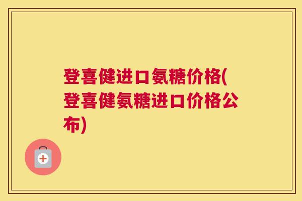 登喜健进口氨糖价格(登喜健氨糖进口价格公布)