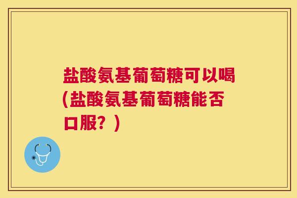 盐酸氨基葡萄糖可以喝(盐酸氨基葡萄糖能否口服?)