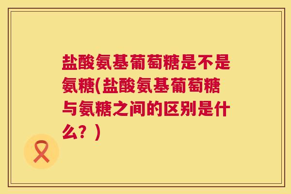 盐酸氨基葡萄糖是不是氨糖(盐酸氨基葡萄糖与氨糖之间的区别是什么？)