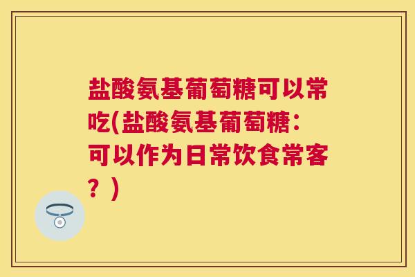 盐酸氨基葡萄糖可以常吃(盐酸氨基葡萄糖:可以作为日常饮食常客?)