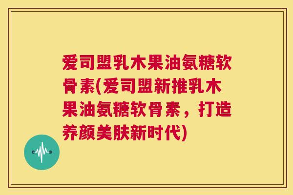 爱司盟乳木果油氨糖软骨素(爱司盟新推乳木果油氨糖软骨素,打造养颜美肤新时代)