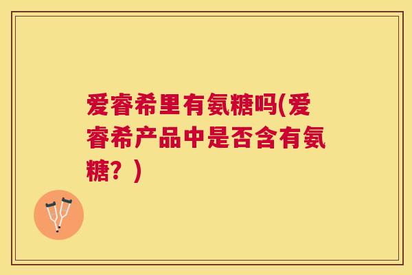 爱睿希里有氨糖吗(爱睿希产品中是否含有氨糖？)