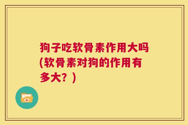 狗子吃软骨素作用大吗(软骨素对狗的作用有多大?)