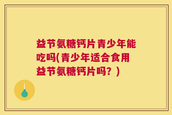益节氨糖钙片青少年能吃吗(青少年适合食用益节氨糖钙片吗?)