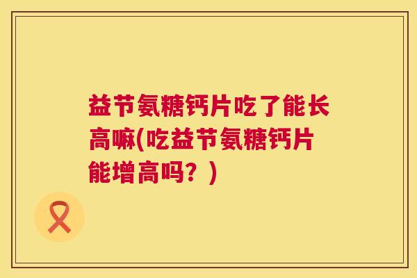 益节氨糖钙片吃了能长高嘛(吃益节氨糖钙片能增高吗?)