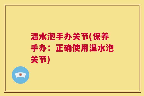 温水泡手办关节(保养手办：正确使用温水泡关节)