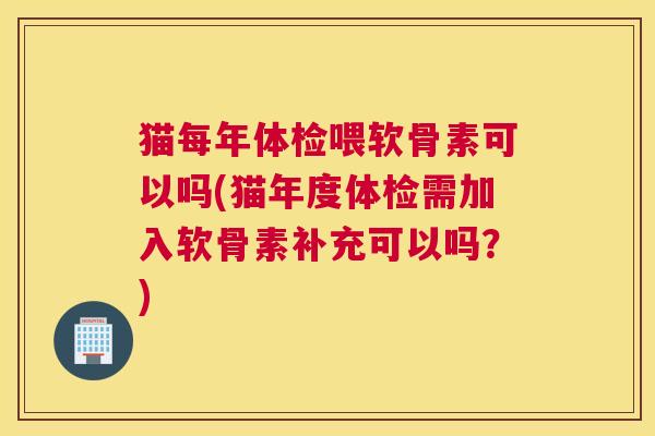 猫每年体检喂软骨素可以吗(猫年度体检需加入软骨素补充可以吗?)