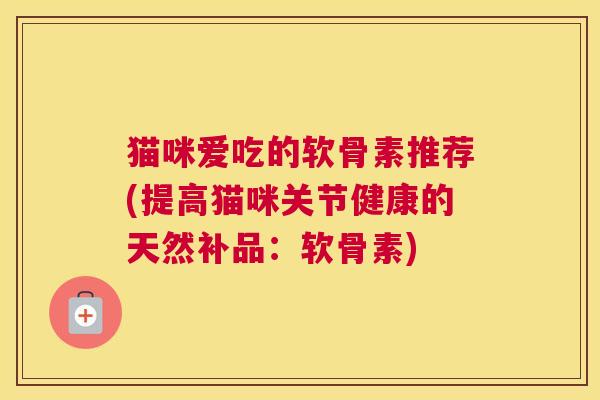 猫咪爱吃的软骨素推荐(提高猫咪关节健康的天然补品:软骨素)