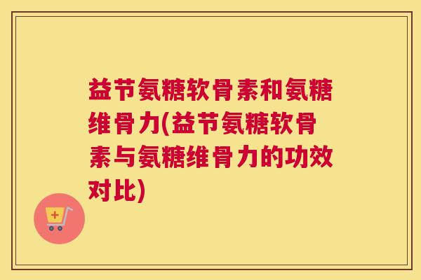 益节氨糖软骨素和氨糖维骨力(益节氨糖软骨素与氨糖维骨力的功效对比)