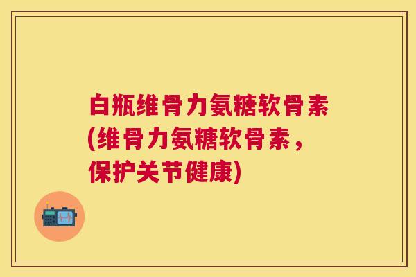 白瓶维骨力氨糖软骨素(维骨力氨糖软骨素,保护关节健康)