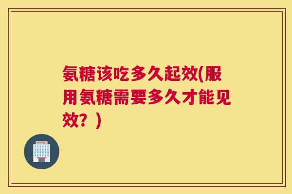 氨糖该吃多久起效(服用氨糖需要多久才能见效?)
