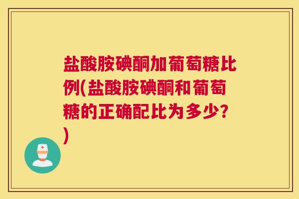 盐酸胺碘酮加葡萄糖比例(盐酸胺碘酮和葡萄糖的正确配比为多少?) 盐酸胺碘酮加葡萄糖比例(盐酸胺碘酮和葡萄糖的正确配比为多少?)