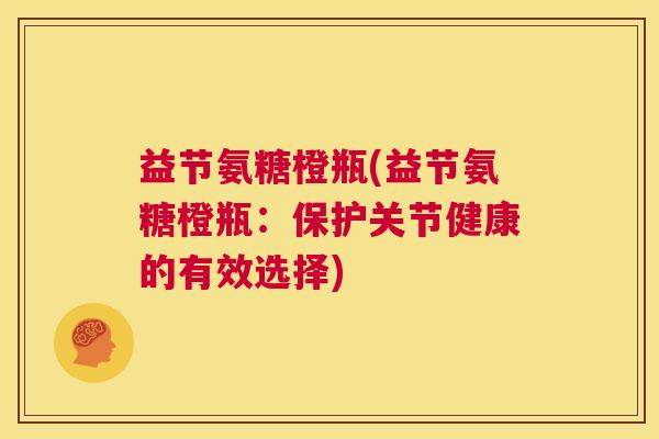 益节氨糖橙瓶(益节氨糖橙瓶:保护关节健康的有效选择) 益节氨糖橙瓶(益节氨糖橙瓶:保护关节健康的有效选择)
