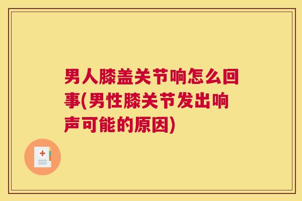 男人膝盖关节响怎么回事(男性膝关节发出响声可能的原因)