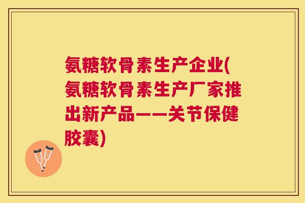 氨糖软骨素生产企业(氨糖软骨素生产厂家推出新产品——关节保健胶囊)