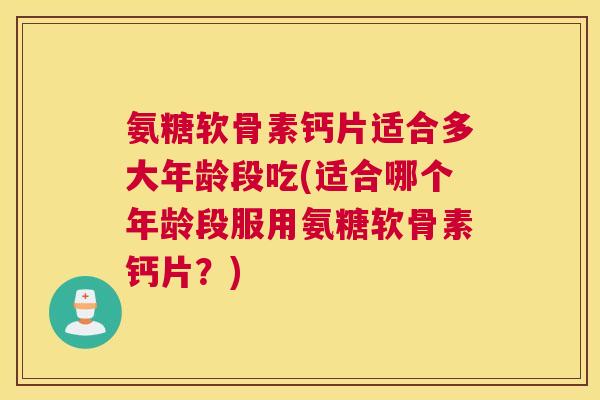 氨糖软骨素钙片适合多大年龄段吃(适合哪个年龄段服用氨糖软骨素钙片？)