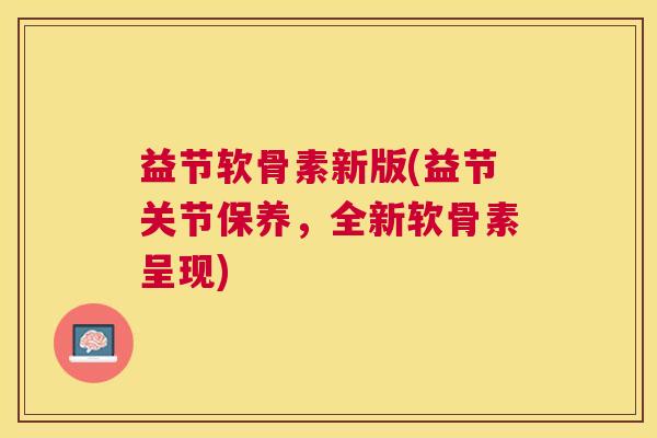 益节软骨素新版(益节关节保养，全新软骨素呈现)