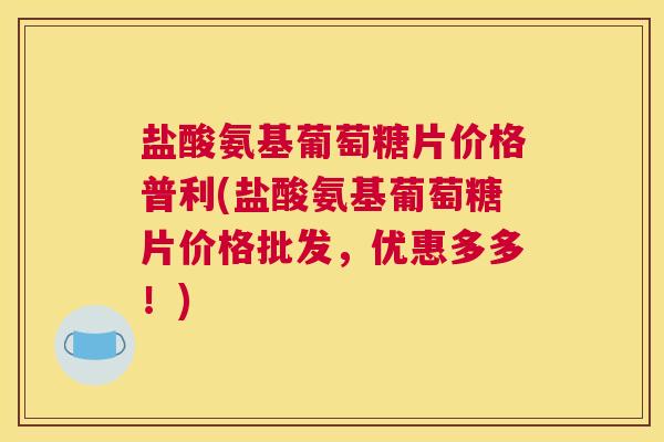 盐酸氨基葡萄糖片价格普利(盐酸氨基葡萄糖片价格批发,优惠多多!) 盐酸氨基葡萄糖片价格普利(盐酸氨基葡萄糖片价格批发,优惠多多!)